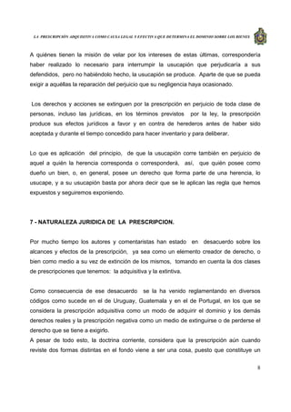 LA PRESCRIPCIÓN ADQUISITIVA COMO CAUSA LEGAL Y EFECTIVA QUE DETERMINA EL DOMINIO SOBRE LOS BIENES
8
A quiénes tienen la misión de velar por los intereses de estas últimas, correspondería
haber realizado lo necesario para interrumpir la usucapión que perjudicaría a sus
defendidos, pero no habiéndolo hecho, la usucapión se produce. Aparte de que se pueda
exigir a aquéllas la reparación del perjuicio que su negligencia haya ocasionado.
Los derechos y acciones se extinguen por la prescripción en perjuicio de toda clase de
personas, incluso las jurídicas, en los términos previstos por la ley, la prescripción
produce sus efectos jurídicos a favor y en contra de herederos antes de haber sido
aceptada y durante el tiempo concedido para hacer inventario y para deliberar.
Lo que es aplicación del principio, de que la usucapión corre también en perjuicio de
aquel a quién la herencia corresponda o corresponderá, así, que quién posee como
dueño un bien, o, en general, posee un derecho que forma parte de una herencia, lo
usucape, y a su usucapión basta por ahora decir que se le aplican las regla que hemos
expuestos y seguiremos exponiendo.
7 - NATURALEZA JURIDICA DE LA PRESCRIPCION.
Por mucho tiempo los autores y comentaristas han estado en desacuerdo sobre los
alcances y efectos de la prescripción, ya sea como un elemento creador de derecho, o
bien como medio a su vez de extinción de los mismos, tomando en cuenta la dos clases
de prescripciones que tenemos: la adquisitiva y la extintiva.
Como consecuencia de ese desacuerdo se la ha venido reglamentando en diversos
códigos como sucede en el de Uruguay, Guatemala y en el de Portugal, en los que se
considera la prescripción adquisitiva como un modo de adquirir el dominio y los demás
derechos reales y la prescripción negativa como un medio de extinguirse o de perderse el
derecho que se tiene a exigirlo.
A pesar de todo esto, la doctrina corriente, considera que la prescripción aún cuando
reviste dos formas distintas en el fondo viene a ser una cosa, puesto que constituye un
 