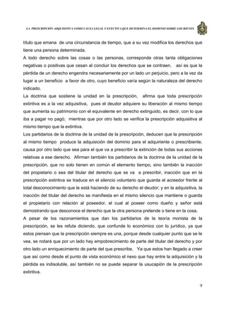 LA PRESCRIPCIÓN ADQUISITIVA COMO CAUSA LEGAL Y EFECTIVA QUE DETERMINA EL DOMINIO SOBRE LOS BIENES
9
título que emana de una circunstancia de tiempo, que a su vez modifica los derechos que
tiene una persona determinada.
A todo derecho sobre las cosas o las personas, corresponde otras tanta obligaciones
negativas o positivas que cesan al concluir los derechos que se contraen, así es que la
pérdida de un derecho engendra necesariamente por un lado un perjuicio, pero a la vez da
lugar a un beneficio a favor de otro, cuyo beneficio varía según la naturaleza del derecho
indicado.
La doctrina que sostiene la unidad en la prescripción, afirma que toda prescripción
extintiva es a la vez adquisitiva, pues el deudor adquiere su liberación al mismo tiempo
que aumenta su patrimonio con el equivalente en derecho extinguido, es decir, con lo que
iba a pagar no pagó; mientras que por otro lado se verifica la prescripción adquisitiva al
mismo tiempo que la extintiva.
Los partidarios de la doctrina de la unidad de la prescripción, deducen que la prescripción
al mismo tiempo produce la adquisición del dominio para el adquiriente o prescribiente,
causa por otro lado que sea para el que va a prescribir la extinción de todas sus acciones
relativas a ese derecho. Afirman también los partidarios de la doctrina de la unidad de la
prescripción, que no solo tienen en común el elemento tiempo, sino también la inacción
del propietario o sea del titular del derecho que se va a prescribir, inacción que en la
prescripción extintiva se traduce en el silencio voluntario que guarda el acreedor frente al
total desconocimiento que le está haciendo de su derecho el deudor; y en la adquisitiva, la
inacción del titular del derecho se manifiesta en el mismo silencio que mantiene o guarda
el propietario con relación al poseedor, el cual al poseer como dueño y señor está
demostrando que desconoce el derecho que la otra persona pretende o tiene en la cosa.
A pesar de los razonamientos que dan los partidarios de la teoría monista de la
prescripción, se les refuta diciendo, que confunde lo económico con lo jurídico, ya que
estos piensan que la prescripción siempre es una, porque desde cualquier punto que se le
vea, se notará que por un lado hay empobrecimiento de parte del titular del derecho y por
otro lado un enriquecimiento de parte del que prescribe. Ya que estos han llegado a creer
que así como desde el punto de vista económico el nexo que hay entre la adquisición y la
pérdida es indisoluble, así también no se puede separar la usucapión de la prescripción
extintiva.
 