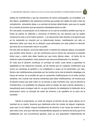 LA PRESCRIPCIÓN ADQUISITIVA COMO CAUSA LEGAL Y EFECTIVA QUE DETERMINA EL DOMINIO SOBRE LOS BIENES
11
estado de incertidumbre y que las situaciones de hecho prolongadas, se consoliden y le
den fijeza y estabilidad a las relaciones jurídicas que puedan ser objeto de duda o bien de
contradicción, reduciendo éstas a un período de tiempo determinado, para que no quede
en lo incierto el dominio que las personas interesadas tienen en ello.
Por otra parte, la prescripción es la institución en la cual se considera también que hay un
fondo de justicia en defender y reconocer el derecho de una persona que ha sabido
conservar la cosa y la ha hecho producir, y en desconocer todo derecho a la persona que
se ha mantenido en inacción por un determinado tiempo, manifestando con esto un
abandono tácito que hace de su derecho, pues demuestra con esta actitud la intención
que tiene de no conservarlo más en su poder.
De todo esto se deduce, que la ley debe poner a cubierto de cualquier ataque, al poseedor
que durante cierto tiempo y con las condiciones que la misma ley menciona ha poseído
dicha cosa; y sobre todo debe hacerlo por que como dijimos antes, el hecho de no
reclamar nada el propietario, hace presumir que renuncia tácitamente a su derecho.
En vista que el derecho constituye un principio de orden, pues tiende a garantizar la
estabilidad en las relaciones humanas, de tal manera que en cualquier modificación que
ocurra se mantenga el equilibrio o se restablezca si acaso se ha perturbado, por esto,
frente a las modificaciones producidas por los hechos de la vida el derecho despliega una
fuerza de inercia, en el sentido de que no consciente modificaciones en el orden jurídico
existente, sino cuando hay razones suficientes para tales modificaciones, de manera que
el derecho busca que este orden no se discuta a cada momento sino, que se elimine la
incertidumbre y la posibilidad de disputas sobre el estado de esas mismas relaciones; y
casualmente para conseguir este fin, es que el derecho ha establecido la Institución de la
prescripción como un principio de orden de armonía y de equilibrio en el seno de la
sociedad.
Siendo la prescripción un modo de adquirir el dominio de las cosas ajenas sin la
voluntad de su dueño, tenemos que clasificarla entre los modos de adquirir originarios,
pues aquí no ha habido ninguna transferencia de dominio ni por causa de muerte ni por
acto entre vivos, sino que más bien el pretendiente adquiere su derecho de la ley que lo ha
establecido por una conveniencia general, pues es una adquisición independiente de
 