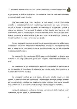 LA PRESCRIPCIÓN ADQUISITIVA COMO CAUSA LEGAL Y EFECTIVA QUE DETERMINA EL DOMINIO SOBRE LOS BIENES
12
alguna relación de derecho o de hecho , que hubiera de haber, de parte del adquiriente y
el propietario de la cosa o derecho.
Las restricciones, una forma de adquirir a título gratuito, pues la persona que
prescribe no efectúa ningún dinero ni ejecuta ninguna prestación que vaya a aminorar su
fortuna; es también un modo de adquirir por actos entre vivos, porque opera durante la
vida de una persona. Y es un modo de adquirir a título singular, pues como se dijo
anteriormente, sólo se pueden adquirir cosas determinadas o bien individualizadas en su
especie, dado que la posesión debe recaer sobre cosa cierta para poder probarse la
intención que tuvo de poseer y la tenencia que ejercitó.
Pero la prescripción excepcionalmente puede recaer sobre una universalidad, como
sucede con la adquisición del derecho real de herencia, en la que la prescripción de cinco
años se puede oponer como excepción por el heredero putativo, que con decreto judicial
ha sido declarado heredero.
La prescripción, dice nuestro Arto. 868 C. es un medio de adquirir un derecho o de
libertarse de una carga u obligación, por el lapso y bajo las condiciones determinadas por
la ley.
En los términos en que está redactada la disposición transcrita, se desprende que
hay dos especies de prescripción; la adquisitiva que nuestro código llama positiva, y la
liberatoria denominamos negativa.
La prescripción positiva, que es el objeto, de nuestro estudio, requiere, en tesis
general, la posesión continuada y conciertos y determinados requisitos por todo el tiempo
que preceptúa la ley, mientras que para la prescripción negativa, basta que el acreedor
haya permanecido en la inacción durante el tiempo determinado por la misma ley.
Aunque la prescripción positiva se diferencia esencialmente de la negativa, tienen
sin embargo, algunos puntos de contacto a saber:
 