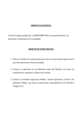 OBJETIVO GENERAL
Conocer la figura jurídica de: La PRESCRIPCION su contexto histórico y su
aplicación e importancia en la actualidad.
OBJETIVOS ESPECIFICOS:
1. Hacer un estudio de la prescripción para tener un conocimiento preciso de lo
que ella representa en nuestra sociedad.
2. Conocer su aplicación en las diferentes ramas del Derecho, así como sus
características, requisitos y efectos de la misma.
3. Conocer la normativa legal que establece nuestra legislación, en base a los
diferentes códigos que rigen en nuestro país, especialmente en lo referido al
Código Civil.
 