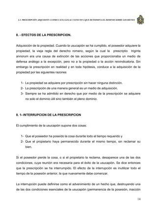 LA PRESCRIPCIÓN ADQUISITIVA COMO CAUSA LEGAL Y EFECTIVA QUE DETERMINA EL DOMINIO SOBRE LOS BIENES
14
8. - EFECTOS DE LA PRESCRIPCION.
Adquisición de la propiedad. Cuando la usucapión se ha cumplido, el poseedor adquiere la
propiedad, la vieja regla del derecho romano, según la cual la prescriptio triginta
annorum era una causa de extinción de las acciones que proporcionaba un medio de
defensa análogo a la excepción, pero no a la propiedad o la acción reivindicatoria. Sin
embargo la prescripción en realidad y en toda hipótesis, conduce a la adquisición de la
propiedad por las siguientes razones
1- La propiedad se adquiere por prescripción sin hacer ninguna distinción.
2- La prescripción de una manera general es un medio de adquisición.
3- Siempre se ha admitido en derecho que por medio de la prescripción se adquiere
no solo el dominio útil sino también el pleno dominio.
8. 1- INTERRUPCION DE LA PRESCRIPCION
El cumplimiento de la usucapión supone dos cosas:
1- Que el poseedor ha poseído la cosa durante todo el tiempo requerido y
2- Que el propietario haya permanecido durante el mismo tiempo, sin reclamar su
bien.
Si el poseedor pierde la cosa, o si el propietario la reclama, desaparece una de las dos
condiciones, cuya reunión era necesaria para el éxito de la usucapión. Se dice entonces
que la prescripción se ha interrumpido. El efecto de la interrupción es inutilizar todo el
tiempo de la posesión anterior, la que nuevamente debe comenzar.
La interrupción puede definirse como el advenimiento de un hecho que, destruyendo una
de las dos condiciones esenciales de la usucapión (permanencia de la posesión, inacción
 