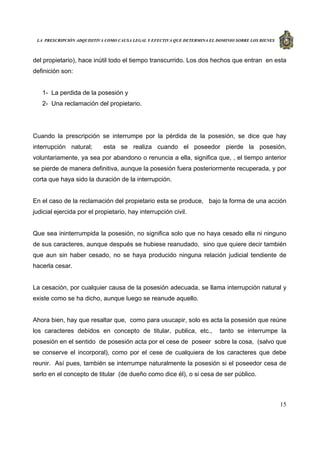 LA PRESCRIPCIÓN ADQUISITIVA COMO CAUSA LEGAL Y EFECTIVA QUE DETERMINA EL DOMINIO SOBRE LOS BIENES
15
del propietario), hace inútil todo el tiempo transcurrido. Los dos hechos que entran en esta
definición son:
1- La perdida de la posesión y
2- Una reclamación del propietario.
Cuando la prescripción se interrumpe por la pérdida de la posesión, se dice que hay
interrupción natural; esta se realiza cuando el poseedor pierde la posesión,
voluntariamente, ya sea por abandono o renuncia a ella, significa que, , el tiempo anterior
se pierde de manera definitiva, aunque la posesión fuera posteriormente recuperada, y por
corta que haya sido la duración de la interrupción.
En el caso de la reclamación del propietario esta se produce, bajo la forma de una acción
judicial ejercida por el propietario, hay interrupción civil.
Que sea ininterrumpida la posesión, no significa solo que no haya cesado ella ni ninguno
de sus caracteres, aunque después se hubiese reanudado, sino que quiere decir también
que aun sin haber cesado, no se haya producido ninguna relación judicial tendiente de
hacerla cesar.
La cesación, por cualquier causa de la posesión adecuada, se llama interrupción natural y
existe como se ha dicho, aunque luego se reanude aquello.
Ahora bien, hay que resaltar que, como para usucapir, solo es acta la posesión que reúne
los caracteres debidos en concepto de titular, publica, etc., tanto se interrumpe la
posesión en el sentido de posesión acta por el cese de poseer sobre la cosa, (salvo que
se conserve el incorporal), como por el cese de cualquiera de los caracteres que debe
reunir. Así pues, también se interrumpe naturalmente la posesión si el poseedor cesa de
serlo en el concepto de titular (de dueño como dice él), o si cesa de ser público.
 