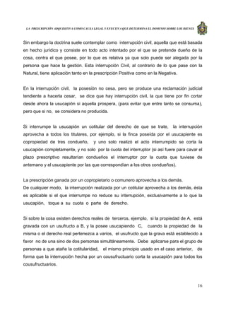 LA PRESCRIPCIÓN ADQUISITIVA COMO CAUSA LEGAL Y EFECTIVA QUE DETERMINA EL DOMINIO SOBRE LOS BIENES
16
Sin embargo la doctrina suele contemplar como interrupción civil, aquella que está basada
en hecho jurídico y consiste en todo acto intentado por el que se pretende dueño de la
cosa, contra el que posee, por lo que es relativa ya que solo puede ser alegada por la
persona que hace la gestión. Esta interrupción Civil, al contrario de lo que pase con la
Natural, tiene aplicación tanto en la prescripción Positiva como en la Negativa.
En la interrupción civil, la posesión no cesa, pero se produce una reclamación judicial
tendiente a hacerla cesar, se dice que hay interrupción civil, la que tiene por fin cortar
desde ahora la usucapión si aquella prospera, (para evitar que entre tanto se consuma),
pero que si no, se considera no producida.
Si interrumpe la usucapión un cotitular del derecho de que se trate, la interrupción
aprovecha a todos los titulares, por ejemplo, si la finca poseída por el usucapiente es
copropiedad de tres condueño, y uno solo realizó el acto interrumpido se corta la
usucapión completamente, y no solo por la cuota del interruptor (si así fuere para cavar el
plazo prescriptivo resultarían condueños el interruptor por la cuota que tuviese de
antemano y el usucapiente por las que correspondían a los otros condueños).
La prescripción ganada por un copropietario o comunero aprovecha a los demás.
De cualquier modo, la interrupción realizada por un cotitular aprovecha a los demás, ésta
es aplicable si el que interrumpe no reduce su interrupción, exclusivamente a lo que la
usucapión, toque a su cuota o parte de derecho.
Si sobre la cosa existen derechos reales de terceros, ejemplo, si la propiedad de A, está
gravada con un usufructo a B, y la posee usucapiendo C, cuando la propiedad de la
misma o el derecho real pertenezca a varios, el usufructo que la grava está establecido a
favor no de una sino de dos personas simultáneamente. Debe aplicarse para el grupo de
personas a que atañe la cotitularidad, el mismo principio usado en el caso anterior, de
forma que la interrupción hecha por un cousufructuario corta la usucapión para todos los
cousufructuarios.
 