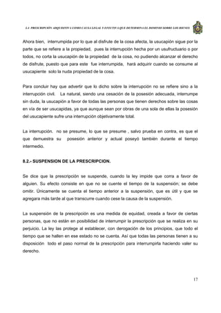 LA PRESCRIPCIÓN ADQUISITIVA COMO CAUSA LEGAL Y EFECTIVA QUE DETERMINA EL DOMINIO SOBRE LOS BIENES
17
Ahora bien, interrumpida por lo que al disfrute de la cosa afecta, la usucapión sigue por la
parte que se refiere a la propiedad, pues la interrupción hecha por un usufructuario o por
todos, no corta la usucapión de la propiedad de la cosa, no pudiendo alcanzar el derecho
de disfrute, puesto que para este fue interrumpida, hará adquirir cuando se consume al
usucapiente solo la nuda propiedad de la cosa.
Para concluir hay que advertir que lo dicho sobre la interrupción no se refiere sino a la
interrupción civil. La natural, siendo una cesación de la posesión adecuada, interrumpe
sin duda, la usucapión a favor de todas las personas que tienen derechos sobre las cosas
en vía de ser usucapidas, ya que aunque sean por obras de una sola de ellas la posesión
del usucapiente sufre una interrupción objetivamente total.
La interrupción. no se presume, lo que se presume , salvo prueba en contra, es que el
que demuestra su posesión anterior y actual poseyó también durante el tiempo
intermedio.
8.2.- SUSPENSION DE LA PRESCRIPCION.
Se dice que la prescripción se suspende, cuando la ley impide que corra a favor de
alguien. Su efecto consiste en que no se cuente el tiempo de la suspensión; se debe
omitir. Únicamente se cuenta el tiempo anterior a la suspensión, que es útil y que se
agregara más tarde al que transcurre cuando cese la causa de la suspensión.
La suspensión de la prescripción es una medida de equidad, creada a favor de ciertas
personas, que no están en posibilidad de interrumpir la prescripción que se realiza en su
perjuicio. La ley las protege al establecer, con derogación de los principios, que todo el
tiempo que se hallen en ese estado no se cuenta. Así que todas las personas tienen a su
disposición todo el paso normal de la prescripción para interrumpirla haciendo valer su
derecho.
 