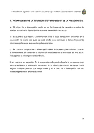 LA PRESCRIPCIÓN ADQUISITIVA COMO CAUSA LEGAL Y EFECTIVA QUE DETERMINA EL DOMINIO SOBRE LOS BIENES
18
9..- PARANGON ENTRE LA INTERRUPCION Y SUSPENSION DE LA PRESCRIPCION.
a) El origen de la interrupción puede ser un fenómeno de la naturaleza o actos del
hombre, en cambio la fuente de la suspensión se encuentra en la Ley.
b) En cuanto a sus efectos. La interrupción anula el plazo transcurrido, en cambio en la
suspensión no ocurre esto pues su único efecto es no computar el tiempo transcurrido
mientras dure la causa que ocasiones la suspensión.
c) En cuanto a su aplicación. La interrupción opera en la prescripción ordinaria como en
la extraordinaria, en cambio en la suspensión de acuerdo con el inciso dos del Arto. 897C.
no suspende la prescripción extraordinaria.
d) en cuanto a su alegación. En la suspensión solo puede alegarla la persona en cuyo
favor se establece la suspensión, en cambio en la interrupción cuando es natural puede
alegarla cualquier persona que tenga interés y en el caso de la interrupción civil solo
puede alegarla el que entabló la acción.
 