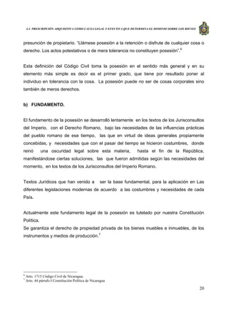 LA PRESCRIPCIÓN ADQUISITIVA COMO CAUSA LEGAL Y EFECTIVA QUE DETERMINA EL DOMINIO SOBRE LOS BIENES
20
presunción de propietario. “Llámese posesión a la retención o disfrute de cualquier cosa o
derecho. Los actos potestativos o de mera tolerancia no constituyen posesión”.6
Esta definición del Código Civil toma la posesión en el sentido más general y en su
elemento más simple es decir es el primer grado, que tiene por resultado poner al
individuo en tolerancia con la cosa. La posesión puede no ser de cosas corporales sino
también de meros derechos.
b) FUNDAMENTO.
El fundamento de la posesión se desarrolló lentamente en los textos de los Jurisconsultos
del Imperio, con el Derecho Romano, bajo las necesidades de las influencias prácticas
del pueblo romano de ese tiempo, las que en virtud de ideas generales propiamente
concebidas, y necesidades que con el pasar del tiempo se hicieron costumbres, donde
reinó una oscuridad legal sobre esta materia, hasta el fin de la República,
manifestándose ciertas soluciones, las que fueron admitidas según las necesidades del
momento, en los textos de los Jurisconsultos del Imperio Romano.
Textos Jurídicos que han venido a ser la base fundamental, para la aplicación en Las
diferentes legislaciones modernas de acuerdo a las costumbres y necesidades de cada
País.
Actualmente este fundamento legal de la posesión es tutelado por nuestra Constitución
Política.
Se garantiza el derecho de propiedad privada de los bienes muebles e inmuebles, de los
instrumentos y medios de producción.7
6
Arto. 1715 Código Civil de Nicaragua.
7
Arto. 44 párrafo I Constitución Política de Nicaragua
 