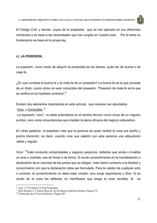 LA PRESCRIPCIÓN ADQUISITIVA COMO CAUSA LEGAL Y EFECTIVA QUE DETERMINA EL DOMINIO SOBRE LOS BIENES
21
El Código Civil, y demás Leyes de la propiedad, que se han aplicado en sus diferentes
momentos y en base a las necesidades que han surgido en nuestro país. Por lo tanto su
fundamento se basa en la propia ley.
c) LA POSESION.
La posesión, como modo de adquirir la propiedad de los bienes, pude ser de buena o de
mala fe.
¿En que consiste la buena fe y la mala fe de un poseedor? La buena fe es la que procede
de un título, cuyos vicios no sean conocidos del poseedor. “Posesión de mala fe es la que
se verifica en la hipótesis contraria”.8
Existen dos elementos importantes en este artículo, que merecen ser abordados:
Vicio y Conocidos. 9
La expresión “vicio”, no debe entenderse en el sentido técnico como vicios de un negocio
jurídico, sino como circunstancias que impiden la plena eficacia del negocio adquisitivo.
En otras palabras el poseedor cree que la persona de quien recibió la cosa era dueño y
podría transmitir, es decir, cuando cree que celebró con esta persona una adquisición
válida y regular.
Vicio: 10
mala conducta comprobables y seguros perjuicios, defectos que anula o invalida
un acto o contrato; sea de fondo o de forma. Si es de consentimiento en la manifestación o
declaración de la voluntad de las partes que se obligan, todo hecho contrario a la libertad y
conocimiento con que la declaración debe ser formulada. Para la validez de cualquier acto
o contrato, el consentimiento no debe estar viciado, sino surgir espontaneo y libre. Si es
oculto de la cosa los defectos no manifiestos que tenga la cosa vendida. Si es
8
Arto. 1718 Código Civil de Nicaragua.
9
Solís Romero J. y García Boza R. de los Bienes Editorial Jurídica. Página 70.
10
Cabanellas de la Torre Guillermo. Página 407.
 