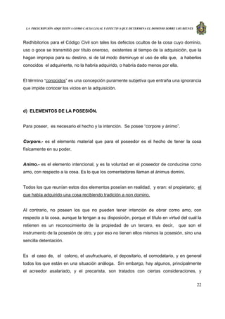 LA PRESCRIPCIÓN ADQUISITIVA COMO CAUSA LEGAL Y EFECTIVA QUE DETERMINA EL DOMINIO SOBRE LOS BIENES
22
Redhibitorios para el Código Civil son tales los defectos ocultos de la cosa cuyo dominio,
uso o goce se transmitió por título oneroso, existentes al tiempo de la adquisición, que la
hagan impropia para su destino, si de tal modo disminuye el uso de ella que, a haberlos
conocidos el adquiriente, no la habría adquirido, o habría dado menos por ella.
El término “conocidos” es una concepción puramente subjetiva que entraña una ignorancia
que impide conocer los vicios en la adquisición.
d) ELEMENTOS DE LA POSESIÓN.
Para poseer, es necesario el hecho y la intención. Se posee “corpore y ánimo”.
Corpore.- es el elemento material que para el poseedor es el hecho de tener la cosa
físicamente en su poder.
Animo.- es el elemento intencional, y es la voluntad en el poseedor de conducirse como
amo, con respecto a la cosa. Es lo que los comentadores llaman el ánimus domini.
Todos los que reunían estos dos elementos poseían en realidad, y eran: el propietario; el
que había adquirido una cosa recibiendo tradición a non domino.
Al contrario, no poseen los que no pueden tener intención de obrar como amo, con
respecto a la cosa, aunque la tengan a su disposición, porque el título en virtud del cual la
retienen es un reconocimiento de la propiedad de un tercero, es decir, que son el
instrumento de la posesión de otro, y por eso no tienen ellos mismos la posesión, sino una
sencilla detentación.
Es el caso de, el colono, el usufructuario, el depositario, el comodatario, y en general
todos los que están en una situación análoga. Sin embargo, hay algunos, principalmente
el acreedor asalariado, y el precarista, son tratados con ciertas consideraciones, y
 