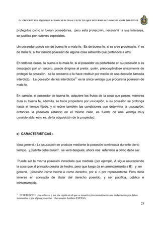 LA PRESCRIPCIÓN ADQUISITIVA COMO CAUSA LEGAL Y EFECTIVA QUE DETERMINA EL DOMINIO SOBRE LOS BIENES
23
protegidos como si fueran poseedores, pero esta protección, necesaria a sus intereses,
se justifica por razones especiales.
Un poseedor puede ser de buena fe o mala fe. Es de buena fe, si se cree propietario. Y es
de mala fe, si ha tomado posesión de alguna cosa sabiendo que pertenece a otro.
En todo los casos, la buena o la mala fe, si el poseedor es perturbado en su posesión o es
despojado por un tercero, puede dirigirse al pretor, quién, preocupándose únicamente de
proteger la posesión, se la conserva o la hace restituir por medio de una decisión llamada
interdicto. La posesión de los interdictos11
es la única ventaja que procura la posesión de
mala fe.
En cambio, el poseedor de buena fe, adquiere los frutos de la cosa que posee, mientras
dura su buena fe, además, se hace propietario por usucapión, si su posesión se prolonga
hasta el tiempo fijado, y si reúne también las condiciones que determina la usucapìón,
entonces la posesión estando en el mismo caso, es fuente de una ventaja muy
considerable, esto es, de la adquisición de la propiedad.
e) CARACTERISTICAS :
Idea general.- La usucapión se produce mediante la posesión continuada durante cierto
tiempo. ¿Cuánto debe durar?, se verá después; ahora nos referimos a cómo debe ser.
Puede ser la misma posesión inmediata que mediata (por ejemplo, A sigue usucapiendo
la cosa que al principio poseía de hecho, pero que luego da en arrendamiento a B) y, en
general, posesión como hecho o como derecho, por sí o por representante. Pero debe
tenerse en concepto de titular del derecho poseído, y ser pacífica, pública e
ininterrumpida.
11
INTERDICTO. Juicio breve y por vía rápida en el que se resuelve provisionalmente una reclamación por daños
inminentes o por alguna posesión. Diccionario Jurídico ESPASA.
 