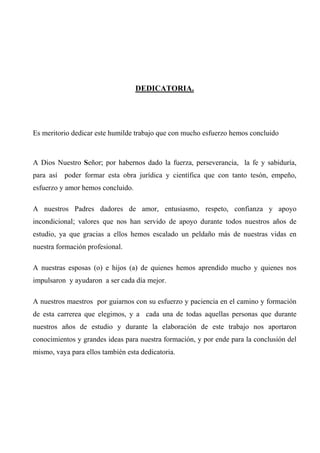 DEDICATORIA.
Es meritorio dedicar este humilde trabajo que con mucho esfuerzo hemos concluido
A Dios Nuestro Señor; por habernos dado la fuerza, perseverancia, la fe y sabiduría,
para así poder formar esta obra jurídica y científica que con tanto tesón, empeño,
esfuerzo y amor hemos concluido.
A nuestros Padres dadores de amor, entusiasmo, respeto, confianza y apoyo
incondicional; valores que nos han servido de apoyo durante todos nuestros años de
estudio, ya que gracias a ellos hemos escalado un peldaño más de nuestras vidas en
nuestra formación profesional.
A nuestras esposas (o) e hijos (a) de quienes hemos aprendido mucho y quienes nos
impulsaron y ayudaron a ser cada día mejor.
A nuestros maestros por guiarnos con su esfuerzo y paciencia en el camino y formación
de esta carrerea que elegimos, y a cada una de todas aquellas personas que durante
nuestros años de estudio y durante la elaboración de este trabajo nos aportaron
conocimientos y grandes ideas para nuestra formación, y por ende para la conclusión del
mismo, vaya para ellos también esta dedicatoria.
 