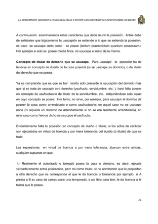 LA PRESCRIPCIÓN ADQUISITIVA COMO CAUSA LEGAL Y EFECTIVA QUE DETERMINA EL DOMINIO SOBRE LOS BIENES
24
A continuación examinaremos estos caracteres que debe reunir la posesión. Antes debe
de señalarse que lógicamente la usucapión se extiende a lo que se extienda la posesión,
es decir, se usucape tanto como se posee (tantum praescriptum quantum possessum).
Por ejemplo si solo se posee media finca, no usucape el resto de la misma.
Concepto de titular de derecho que se usucape. Para usucapir, la posesión ha de
tenerse en concepto de dueño de la cosa poseída (si se usucape su dominio), o de titular
del derecho que se posea.
Ya se comprende que es que se han tenido solo presente la usucapión del dominio más
que si se trata de usucapir otro derecho (usufructo, servidumbre, etc. ), hará falta poseer
en concepto de usufructuario de titular de la servidumbre, etc. Adquiriéndose solo aquel
en cuyo concepto se posee. Por tanto, no sirve, por ejemplo, para usucapir el dominio de
poseer la cosa como arrendatario o como usufructuario; en aquel caso no se usucape
nada (ni siquiera un derecho de arrendamiento si no se era realmente arrendatario), en
este caso como hemos dicho se usucape el usufructo.
Evidentemente falta la posesión en concepto de dueño o titular, si los actos de carácter
son ejecutados en virtud de licencia y por mera tolerancia del dueño (o titular) de que se
trate.
Las expresiones en virtud de licencia o por mera tolerancia, abarcan entre ambas,
cualquier supuesto en que:
1.- Realmente el autorizado o tolerado posea la cosa o derecho, es decir, ejecute
verdaderamente actos posesorios, pero no como titular, si no admitiendo que la propiedad
u otro derecho que se corresponde al que le da licencia o tolerancia por ejemplo, si A
presta a B su casa de campo para una temporada, o un libro para leer, le da licencia o le
tolera que lo posea.
 