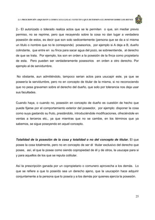 LA PRESCRIPCIÓN ADQUISITIVA COMO CAUSA LEGAL Y EFECTIVA QUE DETERMINA EL DOMINIO SOBRE LOS BIENES
25
2.- El autorizado o tolerado realiza actos que se le permiten o que, sin mediar previo
permiso, no se reprime, pero que recayendo sobre la cosa no dan lugar a verdadera
posesión de estos, es decir que son solo sedicentemente (persona que se da a sí misma
un titulo o nombre que no le corresponde) posesorios, por ejemplo si A deja a B, dueño
colindante, que entre en su finca para sacar agua del pozo, se sobreentiende, al derecho
de que se trata. Por ejemplo, los son en orden a la posesión de la finca como propietario
de esta. Pero pueden ser verdaderamente posesorios en orden a otro derecho. Por
ejemplo al de servidumbre.
No obstante, aun admitiéndolo, tampoco serian actos para usucapir este, ya que se
poseería la servidumbre, pero no en concepto de titular de la misma, si no reconociendo
que no pesa gravamen sobre el derecho del dueño, que solo por tolerancia nos deja usar
sus facultades.
Cuando haya, o cuando no, posesión en concepto de dueño es cuestión de hecho que
puede fijarse por el comportamiento exterior del poseedor, por ejemplo: disponer la cosa
como suya gastando su fruto, prestándolo, introduciéndole modificaciones, ofreciéndole en
ventas a terceros etc., ya que mientras que no se cambie, en los términos que ya
sabemos, se sigue poseyendo en aquel concepto.
Totalidad de la posesión de la cosa y totalidad o no del concepto de titular. El que
posee la cosa totalmente, pero no en concepto de ser él titular exclusivo del derecho que
posee, así, el que la posee como siendo copropiedad de él y de otros, la usucape para si
y para aquellos de los que se reputa cotitular.
Así la prescripción ganada por un copropietario o comunero aprovecha a los demás. Lo
que se refiere a que lo poseído sea un derecho ajeno, que la usucapión hace adquirir
conjuntamente a la persona que lo poseía y a los demás por quienes ejercía la posesión.
 