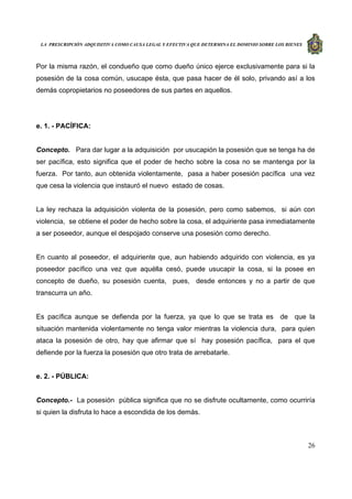 LA PRESCRIPCIÓN ADQUISITIVA COMO CAUSA LEGAL Y EFECTIVA QUE DETERMINA EL DOMINIO SOBRE LOS BIENES
26
Por la misma razón, el condueño que como dueño único ejerce exclusivamente para si la
posesión de la cosa común, usucape ésta, que pasa hacer de él solo, privando así a los
demás copropietarios no poseedores de sus partes en aquellos.
e. 1. - PACÍFICA:
Concepto. Para dar lugar a la adquisición por usucapión la posesión que se tenga ha de
ser pacífica, esto significa que el poder de hecho sobre la cosa no se mantenga por la
fuerza. Por tanto, aun obtenida violentamente, pasa a haber posesión pacífica una vez
que cesa la violencia que instauró el nuevo estado de cosas.
La ley rechaza la adquisición violenta de la posesión, pero como sabemos, si aún con
violencia, se obtiene el poder de hecho sobre la cosa, el adquiriente pasa inmediatamente
a ser poseedor, aunque el despojado conserve una posesión como derecho.
En cuanto al poseedor, el adquiriente que, aun habiendo adquirido con violencia, es ya
poseedor pacífico una vez que aquélla cesó, puede usucapir la cosa, si la posee en
concepto de dueño, su posesión cuenta, pues, desde entonces y no a partir de que
transcurra un año.
Es pacífica aunque se defienda por la fuerza, ya que lo que se trata es de que la
situación mantenida violentamente no tenga valor mientras la violencia dura, para quien
ataca la posesión de otro, hay que afirmar que sí hay posesión pacífica, para el que
defiende por la fuerza la posesión que otro trata de arrebatarle.
e. 2. - PÚBLICA:
Concepto.- La posesión pública significa que no se disfrute ocultamente, como ocurriría
si quien la disfruta lo hace a escondida de los demás.
 