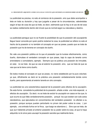 LA PRESCRIPCIÓN ADQUISITIVA COMO CAUSA LEGAL Y EFECTIVA QUE DETERMINA EL DOMINIO SOBRE LOS BIENES
27
La publicidad es precisa, no solo al comienzo de la posesión, sino que debe acompañar a
ésta en toda su duración y hay que juzgarla a pesar de la circunstancias, valorándolas
según el tipo de cosa de que se trate, es decir, estimando que la hay si el uso de tal cosa
se realiza visiblemente dentro del círculo que es normal según su naturaleza y destino.
La publicidad persigue que no se frustre la posibilidad de que la posesión del usucapiente
llegue hacer conocida por quien podría reclamar la cosa, la publicidad se refiere no solo al
hecho de la posesión si no también al concepto en que se posee, puesto que se trata de
posesión que ha de tenerse en concepto de dueño.
No vale una posesión pública en la que el poseedor que la tuviese efectivamente, como
dueño, disimulase el verdadero concepto en que posee, bajo la capa de tenerla como
arrendatario o comodatario, ejemplo. Siempre que es pública una posesión de inmueble,
en esta no se trata de que se vea al exterior la posesión, sino, que se trata de que se
vea que se la tiene como dueño.
De todos modos el concepto en que se posee, no viene establecido por la pura voluntad,
ya que, difícilmente se dará en la práctica una posesión verdaderamente tenida como
dueño, pero aparentando al exterior tenerla en otro concepto.
La publicidad es una característica especial de la posesión para efectos de la usucapión.
De esta forma concebida la publicidad de la posesión, añade a ésta una nota especial, a
efectos de usucapión. Es decir, no se trata de excluir la usucapión en casos en los que, lo
que ocurre es que falta verdaderamente posesión, porqué los que existen son solo actos
clandestinos, que ejecutados sin conocimientos del verdadero poseedor no afectan a su
posesión, porque aunque puedan perturbarlo no privan del poder sobre la cosa, ( por
ejemplo, una entrada furtiva en la finca, que luego se abandona ). Sino que se trata, de
que aun habiendo privado al anterior poseedor de su poder sobre la cosa, al que lo haya
adquirido no le sirve para usucapir la posesión secreta que realmente tiene.
 