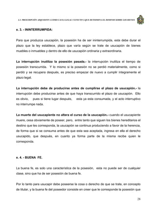 LA PRESCRIPCIÓN ADQUISITIVA COMO CAUSA LEGAL Y EFECTIVA QUE DETERMINA EL DOMINIO SOBRE LOS BIENES
28
e. 3. - ININTERRUMPIDA:
Para que produzca usucapión, la posesión ha de ser ininterrumpida, esta debe durar el
plazo que la ley establece, plazo que varía según se trate de usucapión de bienes
muebles o inmuebles y dentro de ello de usucapión ordinaria y extraordinaria.
La interrupción inutiliza la posesión pasada.- la interrupción inutiliza el tiempo de
posesión transcurrida. Y lo mismo si la posesión no se perdió materialmente, como si
perdió y se recupera después, es preciso empezar de nuevo a cumplir íntegramente el
plazo legal.
La interrupción debe de producirse antes de cumplirse el plazo de usucapión.- la
interrupción debe producirse antes de que haya transcurrido el plazo de usucapión. Ello
es obvio, pues si tiene lugar después, esta ya esta consumada, y el acto interruptivo
no interrumpe nada.
La muerte del usucapiente no altera el curso de la usucapión.- cuando el usucapiente
muere, cesa obviamente de poseer, pero, entre tanto que siguen los bienes hereditarios el
destino que les corresponda, la usucapión se continua produciendo a favor de la herencia,
de forma que si se consuma antes de que esta sea aceptada, ingresa en ella el derecho
usucapido, que después, en cuanto ya forma parte de la misma recibe quien le
corresponda.
e. 4. - BUENA FE.
La buena fe, es solo una característica de la posesión, esta no puede ser de cualquier
clase, sino que ha de ser posesión de buena fe.
Por lo tanto para usucapir debe poseerse la cosa o derecho de que se trate, en concepto
de titular, y la buena fe del poseedor consiste en creer que le corresponde la posesión que
 