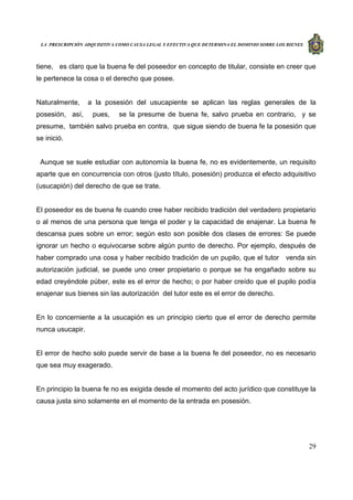 LA PRESCRIPCIÓN ADQUISITIVA COMO CAUSA LEGAL Y EFECTIVA QUE DETERMINA EL DOMINIO SOBRE LOS BIENES
29
tiene, es claro que la buena fe del poseedor en concepto de titular, consiste en creer que
le pertenece la cosa o el derecho que posee.
Naturalmente, a la posesión del usucapiente se aplican las reglas generales de la
posesión, así, pues, se la presume de buena fe, salvo prueba en contrario, y se
presume, también salvo prueba en contra, que sigue siendo de buena fe la posesión que
se inició.
Aunque se suele estudiar con autonomía la buena fe, no es evidentemente, un requisito
aparte que en concurrencia con otros (justo título, posesión) produzca el efecto adquisitivo
(usucapión) del derecho de que se trate.
El poseedor es de buena fe cuando cree haber recibido tradición del verdadero propietario
o al menos de una persona que tenga el poder y la capacidad de enajenar. La buena fe
descansa pues sobre un error; según esto son posible dos clases de errores: Se puede
ignorar un hecho o equivocarse sobre algún punto de derecho. Por ejemplo, después de
haber comprado una cosa y haber recibido tradición de un pupilo, que el tutor venda sin
autorización judicial, se puede uno creer propietario o porque se ha engañado sobre su
edad creyéndole púber, este es el error de hecho; o por haber creído que el pupilo podía
enajenar sus bienes sin las autorización del tutor este es el error de derecho.
En lo concerniente a la usucapión es un principio cierto que el error de derecho permite
nunca usucapir.
El error de hecho solo puede servir de base a la buena fe del poseedor, no es necesario
que sea muy exagerado.
En principio la buena fe no es exigida desde el momento del acto jurídico que constituye la
causa justa sino solamente en el momento de la entrada en posesión.
 