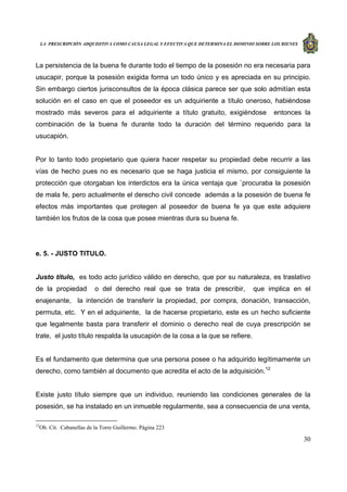 LA PRESCRIPCIÓN ADQUISITIVA COMO CAUSA LEGAL Y EFECTIVA QUE DETERMINA EL DOMINIO SOBRE LOS BIENES
30
La persistencia de la buena fe durante todo el tiempo de la posesión no era necesaria para
usucapir, porque la posesión exigida forma un todo único y es apreciada en su principio.
Sin embargo ciertos jurisconsultos de la época clásica parece ser que solo admitían esta
solución en el caso en que el poseedor es un adquiriente a título oneroso, habiéndose
mostrado más severos para el adquiriente a título gratuito, exigiéndose entonces la
combinación de la buena fe durante todo la duración del término requerido para la
usucapión.
Por lo tanto todo propietario que quiera hacer respetar su propiedad debe recurrir a las
vías de hecho pues no es necesario que se haga justicia el mismo, por consiguiente la
protección que otorgaban los interdictos era la única ventaja que `procuraba la posesión
de mala fe, pero actualmente el derecho civil concede además a la posesión de buena fe
efectos más importantes que protegen al poseedor de buena fe ya que este adquiere
también los frutos de la cosa que posee mientras dura su buena fe.
e. 5. - JUSTO TITULO.
Justo título, es todo acto jurídico válido en derecho, que por su naturaleza, es traslativo
de la propiedad o del derecho real que se trata de prescribir, que implica en el
enajenante, la intención de transferir la propiedad, por compra, donación, transacción,
permuta, etc. Y en el adquiriente, la de hacerse propietario, este es un hecho suficiente
que legalmente basta para transferir el dominio o derecho real de cuya prescripción se
trate, el justo título respalda la usucapión de la cosa a la que se refiere.
Es el fundamento que determina que una persona posee o ha adquirido legítimamente un
derecho, como también al documento que acredita el acto de la adquisición.12
Existe justo título siempre que un individuo, reuniendo las condiciones generales de la
posesión, se ha instalado en un inmueble regularmente, sea a consecuencia de una venta,
12
Ob. Cit. Cabanellas de la Torre Guillermo. Página 223
 