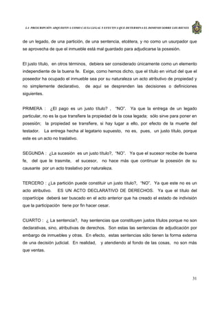 LA PRESCRIPCIÓN ADQUISITIVA COMO CAUSA LEGAL Y EFECTIVA QUE DETERMINA EL DOMINIO SOBRE LOS BIENES
31
de un legado, de una partición, de una sentencia, etcétera, y no como un usurpador que
se aprovecha de que el inmueble está mal guardado para adjudicarse la posesión.
El justo título, en otros términos, debiera ser considerado únicamente como un elemento
independiente de la buena fe. Exige, como hemos dicho, que el título en virtud del que el
poseedor ha ocupado el inmueble sea por su naturaleza un acto atributivo de propiedad y
no simplemente declarativo, de aquí se desprenden las decisiones o definiciones
siguientes.
PRIMERA : ¿El pago es un justo título? , “NO”. Ya que la entrega de un legado
particular, no es la que transfiere la propiedad de la cosa legada; sólo sirve para poner en
posesión; la propiedad se transfiere, si hay lugar a ello, por efecto de la muerte del
testador. La entrega hecha al legatario supuesto, no es, pues, un justo título, porque
este es un acto no traslativo.
SEGUNDA : ¿La sucesión es un justo título?, “NO”. Ya que el sucesor recibe de buena
fe, del que le trasmite, el sucesor, no hace más que continuar la posesión de su
causante por un acto traslativo por naturaleza.
TERCERO : ¿La partición puede constituir un justo título?, “NO”. Ya que este no es un
acto atributivo. ES UN ACTO DECLARATIVO DE DERECHOS. Ya que el título del
copartícipe deberá ser buscado en el acto anterior que ha creado el estado de indivisión
que la participación tiene por fin hacer cesar.
CUARTO : ¿ La sentencia?, hay sentencias que constituyen justos títulos porque no son
declarativas, sino, atributivas de derechos. Son estas las sentencias de adjudicación por
embargo de inmuebles y otras. En efecto, estas sentencias sólo tienen la forma externa
de una decisión judicial. En realidad, y atendiendo al fondo de las cosas, no son más
que ventas.
 
