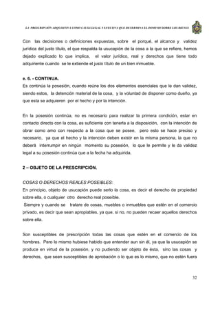 LA PRESCRIPCIÓN ADQUISITIVA COMO CAUSA LEGAL Y EFECTIVA QUE DETERMINA EL DOMINIO SOBRE LOS BIENES
32
Con las decisiones o definiciones expuestas, sobre el porqué, el alcance y validez
jurídica del justo título, el que respalda la usucapión de la cosa a la que se refiere, hemos
dejado explicado lo que implica, el valor jurídico, real y derechos que tiene todo
adquiriente cuando se le extiende el justo título de un bien inmueble.
e. 6. - CONTINUA.
Es continúa la posesión, cuando reúne los dos elementos esenciales que le dan validez,
siendo estos, la detención material de la cosa, y la voluntad de disponer como dueño, ya
que esta se adquieren por el hecho y por la intención.
En la posesión continúa, no es necesario para realizar la primera condición, estar en
contacto directo con la cosa, es suficiente con tenerla a la disposición, con la intención de
obrar como amo con respecto a la cosa que se posee, pero esto se hace preciso y
necesario, ya que el hecho y la intención deben existir en la misma persona, la que no
deberá interrumpir en ningún momento su posesión, lo que le permite y le da validez
legal a su posesión continúa que a la fecha ha adquirida.
2 – OBJETO DE LA PRESCRIPCIÓN.
COSAS O DERECHOS REALES POSEIBLES:
En principio, objeto de usucapión puede serlo la cosa, es decir el derecho de propiedad
sobre ella, o cualquier otro derecho real poseíble.
Siempre y cuando se tratare de cosas, muebles o inmuebles que estén en el comercio
privado, es decir que sean apropiables, ya que, si no, no pueden recaer aquellos derechos
sobre ella.
Son susceptibles de prescripción todas las cosas que estén en el comercio de los
hombres. Pero lo mismo hubiese habido que entender aun sin él, ya que la usucapión se
produce en virtud de la posesión, y no pudiendo ser objeto de ésta, sino las cosas y
derechos, que sean susceptibles de aprobación o lo que es lo mismo, que no estén fuera
 