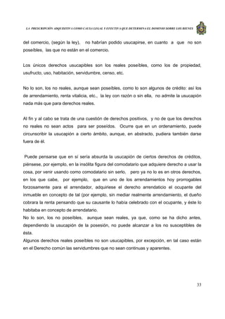 LA PRESCRIPCIÓN ADQUISITIVA COMO CAUSA LEGAL Y EFECTIVA QUE DETERMINA EL DOMINIO SOBRE LOS BIENES
33
del comercio, (según la ley), no habrían podido usucapirse, en cuanto a que no son
poseíbles, las que no están en el comercio.
Los únicos derechos usucapibles son los reales poseíbles, como los de propiedad,
usufructo, uso, habitación, servidumbre, censo, etc.
No lo son, los no reales, aunque sean poseíbles, como lo son algunos de crédito: así los
de arrendamiento, renta vitalicia, etc., la ley con razón o sin ella, no admite la usucapión
nada más que para derechos reales.
Al fin y al cabo se trata de una cuestión de derechos positivos, y no de que los derechos
no reales no sean actos para ser poseídos. Ocurre que en un ordenamiento, puede
circunscribir la usucapión a cierto ámbito, aunque, en abstracto, pudiera también darse
fuera de él.
Puede pensarse que en sí sería absurda la usucapión de ciertos derechos de créditos,
piénsese, por ejemplo, en la insólita figura del comodatario que adquiere derecho a usar la
cosa, por venir usando como comodatario sin serlo, pero ya no lo es en otros derechos,
en los que cabe, por ejemplo, que en uno de los arrendamientos hoy prorrogables
forzosamente para el arrendador, adquiriese el derecho arrendaticio el ocupante del
inmueble en concepto de tal (por ejemplo, sin mediar realmente arrendamiento, el dueño
cobrara la renta pensando que su causante lo había celebrado con el ocupante, y éste lo
habitaba en concepto de arrendatario.
No lo son, los no poseíbles, aunque sean reales, ya que, como se ha dicho antes,
dependiendo la usucapión de la posesión, no puede alcanzar a los no susceptibles de
ésta.
Algunos derechos reales poseíbles no son usucapibles, por excepción, en tal caso están
en el Derecho común las servidumbres que no sean continuas y aparentes.
 