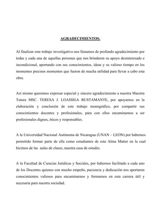 AGRADECIMIENTOS.
Al finalizar este trabajo investigativo nos llenamos de profundo agradecimiento por
todas y cada una de aquellas personas que nos brindaron su apoyo desinteresado e
incondicional, aportando con sus conocimientos, ideas y su valioso tiempo en los
momentos precisos momentos que fueron de mucha utilidad para llevar a cabo esta
obra.
Así mismo queremos expresar especial y sincero agradecimiento a nuestra Maestra
Tutora MSC. TERESA J. LOAISIGA BUSTAMANTE, por apoyarnos en la
elaboración y conclusión de este trabajo monográfico, por compartir sus
conocimientos docentes y profesionales, para con ellos encaminarnos a ser
profesionales dignos, éticos y responsables.
A la Universidad Nacional Autónoma de Nicaragua (UNAN – LEON) por habernos
permitido formar parte de ella como estudiantes de esta Alma Matter en la cual
hicimos de las aulas de clases, nuestra casa de estudio.
A la Facultad de Ciencias Jurídicas y Sociales, por habernos facilitado a cada uno
de los Docentes quienes con mucho empeño, paciencia y dedicación nos aportaron
conocimientos valiosos para encaminarnos y formarnos en esta carrera útil y
necesaria para nuestra sociedad.
 