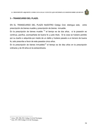 LA PRESCRIPCIÓN ADQUISITIVA COMO CAUSA LEGAL Y EFECTIVA QUE DETERMINA EL DOMINIO SOBRE LOS BIENES
34
3 – TRANSCURSO DEL PLAZO.
EN EL TRANSCURSO DEL PLAZO NUESTRO Código Civil, distingue este, entre
prescripción de bienes mueble y prescripción de bienes inmueble.
En la prescripción de bienes mueble 13
el tiempo es de dos años, si la posesión es
continua, pacífica, acompañada de buena fe y justo título. Si la cosa se hubiere perdido
por su dueño o adquirida por medio de un delito y hubiere pasado a un tercero de buena
fe, solo prescribe a favor de este pasados cinco años.
En la prescripción de bienes inmuebles14
el tiempo es de diez años en la prescripción
ordinaria y de 30 años en la extraordinaria.
13
Artos. 899, 900, 901 Código Civil de Nicaragua.
14
Arto. 897, 898 Código Civil de Nicaragua.
 
