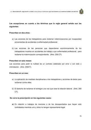 LA PRESCRIPCIÓN ADQUISITIVA COMO CAUSA LEGAL Y EFECTIVA QUE DETERMINA EL DOMINIO SOBRE LOS BIENES
36
Las excepciones en cuanto a los términos que la regla general señala son las
siguientes:
Prescriben en dos años:
a) Las acciones de los trabajadores para reclamar indemnizaciones por incapacidad
provenientes de accidentes o enfermedad profesional.
b) Las acciones de las personas que dependieren económicamente de los
trabajadores muertos en accidentes de trabajo o por enfermedad profesional, para
reclamar la indemnización correspondiente. (Arto. 258 CT).
Prescriben en seis meses:
Las acciones para pedir la nulidad de un contrato celebrado por error o con dolo o
intimidación. (Arto. 259CT).
Prescriben en un mes:
a) La aplicación de medidas disciplinarias a los trabajadores y acciones de éstos para
reclamar contra ellas.
b) El derecho de reclamar el reintegro una vez que cese la relación laboral. (Arto. 260
CT).
No corre la prescripción en los siguientes casos:
a) En relación a trabajos de menores o de los discapacitados que hayan sido
contratados mientras uno y otros no tengan representante legal.
 
