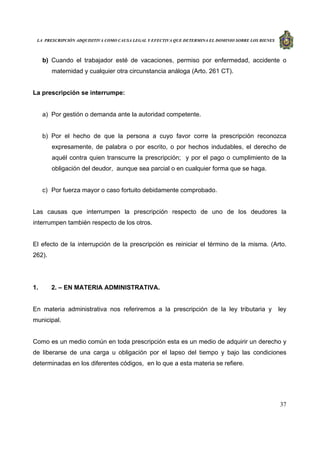 LA PRESCRIPCIÓN ADQUISITIVA COMO CAUSA LEGAL Y EFECTIVA QUE DETERMINA EL DOMINIO SOBRE LOS BIENES
37
b) Cuando el trabajador esté de vacaciones, permiso por enfermedad, accidente o
maternidad y cualquier otra circunstancia análoga (Arto. 261 CT).
La prescripción se interrumpe:
a) Por gestión o demanda ante la autoridad competente.
b) Por el hecho de que la persona a cuyo favor corre la prescripción reconozca
expresamente, de palabra o por escrito, o por hechos indudables, el derecho de
aquél contra quien transcurre la prescripción; y por el pago o cumplimiento de la
obligación del deudor, aunque sea parcial o en cualquier forma que se haga.
c) Por fuerza mayor o caso fortuito debidamente comprobado.
Las causas que interrumpen la prescripción respecto de uno de los deudores la
interrumpen también respecto de los otros.
El efecto de la interrupción de la prescripción es reiniciar el término de la misma. (Arto.
262).
1. 2. – EN MATERIA ADMINISTRATIVA.
En materia administrativa nos referiremos a la prescripción de la ley tributaria y ley
municipal.
Como es un medio común en toda prescripción esta es un medio de adquirir un derecho y
de liberarse de una carga u obligación por el lapso del tiempo y bajo las condiciones
determinadas en los diferentes códigos, en lo que a esta materia se refiere.
 