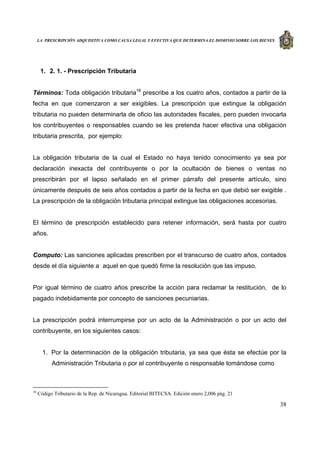 LA PRESCRIPCIÓN ADQUISITIVA COMO CAUSA LEGAL Y EFECTIVA QUE DETERMINA EL DOMINIO SOBRE LOS BIENES
38
1. 2. 1. - Prescripción Tributaria
Términos: Toda obligación tributaria16
prescribe a los cuatro años, contados a partir de la
fecha en que comenzaron a ser exigibles. La prescripción que extingue la obligación
tributaria no pueden determinarla de oficio las autoridades fiscales, pero pueden invocarla
los contribuyentes o responsables cuando se les pretenda hacer efectiva una obligación
tributaria prescrita, por ejemplo:
La obligación tributaria de la cual el Estado no haya tenido conocimiento ya sea por
declaración inexacta del contribuyente o por la ocultación de bienes o ventas no
prescribirán por el lapso señalado en el primer párrafo del presente artículo, sino
únicamente después de seis años contados a partir de la fecha en que debió ser exigible .
La prescripción de la obligación tributaria principal extingue las obligaciones accesorias.
El término de prescripción establecido para retener información, será hasta por cuatro
años.
Computo: Las sanciones aplicadas prescriben por el transcurso de cuatro años, contados
desde el día siguiente a aquel en que quedó firme la resolución que las impuso.
Por igual término de cuatro años prescribe la acción para reclamar la restitución, de lo
pagado indebidamente por concepto de sanciones pecuniarias.
La prescripción podrá interrumpirse por un acto de la Administración o por un acto del
contribuyente, en los siguientes casos:
1. Por la determinación de la obligación tributaria, ya sea que ésta se efectúe por la
Administración Tributaria o por el contribuyente o responsable tomándose como
16
Código Tributario de la Rep. de Nicaragua. Editorial BITECSA. Edición enero 2,006 pág. 21
 