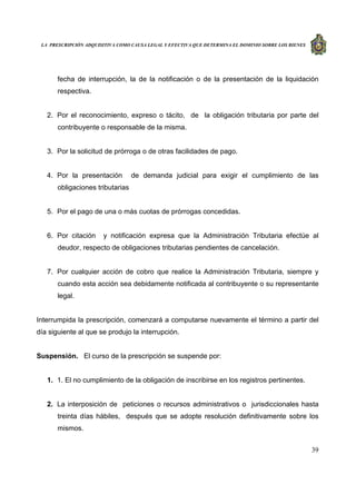 LA PRESCRIPCIÓN ADQUISITIVA COMO CAUSA LEGAL Y EFECTIVA QUE DETERMINA EL DOMINIO SOBRE LOS BIENES
39
fecha de interrupción, la de la notificación o de la presentación de la liquidación
respectiva.
2. Por el reconocimiento, expreso o tácito, de la obligación tributaria por parte del
contribuyente o responsable de la misma.
3. Por la solicitud de prórroga o de otras facilidades de pago.
4. Por la presentación de demanda judicial para exigir el cumplimiento de las
obligaciones tributarias
5. Por el pago de una o más cuotas de prórrogas concedidas.
6. Por citación y notificación expresa que la Administración Tributaria efectúe al
deudor, respecto de obligaciones tributarias pendientes de cancelación.
7. Por cualquier acción de cobro que realice la Administración Tributaria, siempre y
cuando esta acción sea debidamente notificada al contribuyente o su representante
legal.
Interrumpida la prescripción, comenzará a computarse nuevamente el término a partir del
día siguiente al que se produjo la interrupción.
Suspensión. El curso de la prescripción se suspende por:
1. 1. El no cumplimiento de la obligación de inscribirse en los registros pertinentes.
2. La interposición de peticiones o recursos administrativos o jurisdiccionales hasta
treinta días hábiles, después que se adopte resolución definitivamente sobre los
mismos.
 