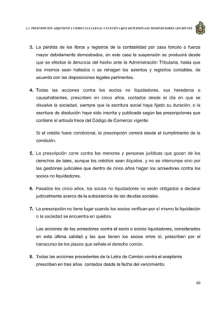 LA PRESCRIPCIÓN ADQUISITIVA COMO CAUSA LEGAL Y EFECTIVA QUE DETERMINA EL DOMINIO SOBRE LOS BIENES
40
3. La pérdida de los libros y registros de la contabilidad por caso fortuito o fuerza
mayor debidamente demostrados, en este caso la suspensión se producirá desde
que se efectúe la denuncia del hecho ante la Administración Tributaria, hasta que
los mismos sean hallados o se rehagan los asientos y registros contables, de
acuerdo con las disposiciones legales pertinentes.
4. Todas las acciones contra los socios no liquidadores, sus herederos o
causahabientes, prescriben en cinco años, contados desde el día en que se
disuelve la sociedad, siempre que la escritura social haya fijado su duración, o la
escritura de disolución haya sido inscrita y publicada según las prescripciones que
contiene el artículo trece del Código de Comercio vigente.
Si el crédito fuere condicional, la prescripción correrá desde el cumplimiento de la
condición.
5. La prescripción corre contra los menores y personas jurídicas que gocen de los
derechos de tales, aunque los créditos sean ilíquidos, y no se interrumpe sino por
las gestiones judiciales que dentro de cinco años hagan los acreedores contra los
socios no liquidadores.
6. Pasados los cinco años, los socios no liquidadores no serán obligados a declarar
judicialmente acerca de la subsistencia de las deudas sociales.
7. La prescripción no tiene lugar cuando los socios verifican por sí mismo la liquidación
o la sociedad se encuentra en quiebra.
Las acciones de los acreedores contra el socio o socios liquidadores, considerados
en esta última calidad y las que tienen los socios entre sí, prescriben por el
transcurso de los plazos que señala el derecho común.
8. Todas las acciones procedentes de la Letra de Cambio contra el aceptante
prescriben en tres años contados desde la fecha del vencimiento.
 
