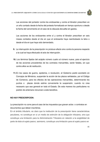 LA PRESCRIPCIÓN ADQUISITIVA COMO CAUSA LEGAL Y EFECTIVA QUE DETERMINA EL DOMINIO SOBRE LOS BIENES
41
Las acciones del portador contra los endosantes y contra el librador prescriben en
un año contado desde la fecha del protesto formalizado en tiempo oportuno o desde
la fecha del vencimiento en el caso de la cláusula devuelta sin gastos.
Las acciones de los endosantes entre sí y contra el librador prescriben en seis
meses contados desde el día en que el endosante haya reembolsado la letra o
desde el día en que haya sido demandado.
9. La interrupción de la prescripción no produce efecto sino contra la persona respecto
a la cual se haya efectuado el acto de interrupción.
10. Los términos fijados del acápite número cuatro al número nueve, para el ejercicio
de las acciones procedentes de los contratos mercantiles, serán fatales, sin que
contra ellos se dé restitución.
11.En los casos de guerra, epidemia, o revolución, el Gobierno podrá acordarlo en
Concejos de Ministros, suspender la acción de los plazos señalados, por el Código
de Comercio, para los efectos de las operaciones mercantiles, determinando los
puntos o plazas donde estime conveniente la suspensión, cuando no crea
necesario que sea general en todo el Estado. De esta manera los particulares no
podrán de antemano renunciar a este beneficio.
NO HAY PRESCRIPCION:
La prescripción no corre para el caso de los impuestos que gravan actos o contratos en
documentos que deban inscribirse.
En el ámbito tributario, es claro que la institución de la prescripción tiene características
peculiares, no constituye en si un medio de extinción de la obligación tributaria, sino que
constituye una limitación para la Administración Tributaria en relación a la exigibilidad de
parte de ésta al sujeto pasivo, asimismo, constituye una limitación para el sujeto pasivo en
 