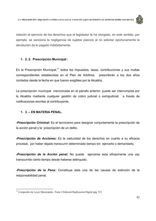 LA PRESCRIPCIÓN ADQUISITIVA COMO CAUSA LEGAL Y EFECTIVA QUE DETERMINA EL DOMINIO SOBRE LOS BIENES
42
relación al ejercicio de los derechos que el legislador le ha otorgado, en este sentido, por
ejemplo, se sanciona la negligencia de sujetos pasivos al no solicitar oportunamente la
devolución de lo pagado indebidamente.
1. 2. 2. Prescripción Municipal :
En la Prescripción Municipal,17
todos los impuestos, tasas, contribuciones y sus multas
correspondientes establecidas en el Plan de Arbitrios, prescribirán a los dos años
contados desde la fecha en que fueron exigibles por la Alcaldía.
La prescripción municipal mencionada en el párrafo anterior, puede ser interrumpida por
la Alcaldía mediante cualquier gestión de cobro judicial o extrajudicial, a través de
notificaciones escritas al contribuyente.
1. 3. – EN MATERIA PENAL.
-Prescripción Criminal: Es el tecnicismo para designar conjuntamente la prescripción de
la acción penal y la prescripción de un delito.
-Prescripción de Acciones: Es la caducidad de los derechos en cuanto a su eficacia
procesal, por haber dejado transcurrir determinado tiempo sin ejercerlo o demandarlo.
-Prescripción de la Acción penal: No puede ejercerse ésta eficazmente una vez
transcurrido cierto tiempo desde haberse delinquido.
-Prescripción de la Pena: Constituye ésta una de las causas de extinción de la
responsabilidad penal.
17
Compendio de Leyes Municipales. Tomo I Editorial Duplicación Digital pág. 531.
 