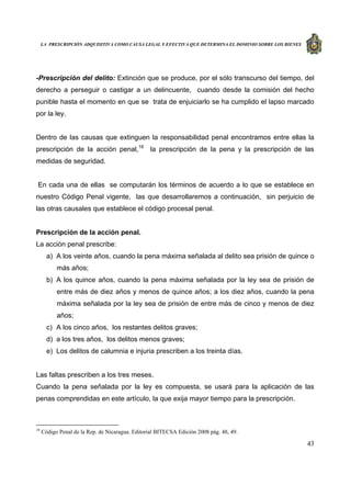 LA PRESCRIPCIÓN ADQUISITIVA COMO CAUSA LEGAL Y EFECTIVA QUE DETERMINA EL DOMINIO SOBRE LOS BIENES
43
-Prescripción del delito: Extinción que se produce, por el sólo transcurso del tiempo, del
derecho a perseguir o castigar a un delincuente, cuando desde la comisión del hecho
punible hasta el momento en que se trata de enjuiciarlo se ha cumplido el lapso marcado
por la ley.
Dentro de las causas que extinguen la responsabilidad penal encontramos entre ellas la
prescripción de la acción penal,18
la prescripción de la pena y la prescripción de las
medidas de seguridad.
En cada una de ellas se computarán los términos de acuerdo a lo que se establece en
nuestro Código Penal vigente, las que desarrollaremos a continuación, sin perjuicio de
las otras causales que establece el código procesal penal.
Prescripción de la acción penal.
La acción penal prescribe:
a) A los veinte años, cuando la pena máxima señalada al delito sea prisión de quince o
más años;
b) A los quince años, cuando la pena máxima señalada por la ley sea de prisión de
entre más de diez años y menos de quince años; a los diez años, cuando la pena
máxima señalada por la ley sea de prisión de entre más de cinco y menos de diez
años;
c) A los cinco años, los restantes delitos graves;
d) a los tres años, los delitos menos graves;
e) Los delitos de calumnia e injuria prescriben a los treinta días.
Las faltas prescriben a los tres meses.
Cuando la pena señalada por la ley es compuesta, se usará para la aplicación de las
penas comprendidas en este artículo, la que exija mayor tiempo para la prescripción.
18
Código Penal de la Rep. de Nicaragua. Editorial BITECSA Edición 2008 pág. 48, 49.
 