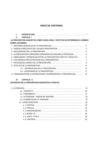 INDICE DE CONTENIDO
I. INTRODUCCIÓN……………………………………………………………………………….. 1
II. CAPÍTULO I.
LA PRESCRIPCON ADQUISITIVA COMO CAUSA LEGAL Y EFECTIVA DE DETERMINAR EL DOMINIO
SOBRE LOS BIENES.
1 – NOCIONES GENERALES DE LA PRESCRIPCION……………………………………………….. 3
2 – ORIGEN ETIMOLOGICO DEL VOCABLO PRESCRIPCION……………………………………… 4
3 - ANTECEDENTES DE LA PRESCRIPCION…………………………………………………………… 5
4 - LA PRESCRIPCION COMO MODO ORIGINARIO DE ADQUIRIR LA PROPIEDAD…………… 6
5 – SEMEJANZAS Y DIFERENCIAS ENTRE LA PRESCRIPCION POSITIVA Y NEGATIVA…… 6
6 – LEGITIMADOS PARA INTERVENIR EN LA PRESCRIPCION…………………………………… 7
7 – NATURALEZA JURIDÍCA DE LA PRESCRIPCIÓN………………………………………………… 8
8 - EFECTOS DE LA PRESCRIPCION…………………………………………………………………. 14
8.1 – INTERRUPCION DE LA PRESCRIPCION………………………………………… 14
8.2 – SUSPENSIÓN DE LA PRESCRIPCION…………………………………………… 17
9 – PARANGÓN ENTRE LA INTERRUPCION Y SUSPENSIÓN DE LA PRESCRIPCION………… 18
III. CAPITULO II.
SUPUESTOS DE LA PRESCRIPCION ADQUISITIVA O POSITIVA
1.- LA POSESION…………………………………………………………………………………………… 19
a) - CONCEPTO…………………………………………………………….………………. 20
b) – FUNDAMENTO…………………………………………………………………………. 21
c) – LA POSESION : MODOS DE ADQUIRIR………….……………………………….. 22
d) – ELEMENTOS DE LA POSESION…………..………..………………………………. 23
e) – CARACTERISTICAS: …………………………………………………………………… 26
e. 1. PACÍFICA…………………………………………………………………………… 26
e. 2. PÚBLICA…………………………………………………………………………… 26
e. 3. ININTERRUMPIDA………………………………………………………………… 28
e. 4. BUENA FE………………………………………………………………………… 28
e. 5. JUSTO TITULO…………………………………………………………………… 30
e. 6. CONTINUA………………………………………………………………………… 32
 