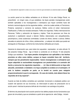 LA PRESCRIPCIÓN ADQUISITIVA COMO CAUSA LEGAL Y EFECTIVA QUE DETERMINA EL DOMINIO SOBRE LOS BIENES
44
La acción penal en los delitos señalados en el Artículo 16 de este Código Penal, no
prescribirán en ningún caso, el que establece, las leyes penales nicaragüenses serán
también aplicables a los nicaragüenses o extranjeros que hayan cometido fuera del
territorio nacional algunos de los siguientes delitos: entre los cuales señala, el Terrorismo;
Piratería; esclavitud y comercio de esclavos; Delitos contra el orden internacional;
Falsificación y Tráfico de moneda extranjera; Tráfico de migrantes; Tráfico internacional de
Personas; Tráfico y extracción de órganos y tejidos; Trata de personas con fines de
esclavitud o explotación sexual o laboral; Delitos relacionados con estupefacientes,
psicotrópicos y otras sustancias controladas; Lavado de dinero, bienes o activos; Delitos
sexuales en perjuicio de niños, niñas y adolescentes, y cualquier otro delito que pueda ser
perseguido en Nicaragua, conforme los instrumentos ratificados por el país.
Hacemos la observación que, para todos los supuestos expresados en este artículo 16
del presente Código Penal, rige el literal c) contenido en el Artículo 14 del presente
Código que establece: “Las leyes penales nicaragüense son aplicables a los hechos
previstos en ellos como delitos, aunque se hayan cometido fuera del territorio,
siempre que los penalmente responsables fueran nicaragüenses o extranjeros que
hayan adquirido la nacionalidad nicaragüense con posterioridad a la comisión del
hecho y concurran los siguientes requisitos …. (c): Que el delincuente no haya sido
absuelto, amnistiado o indultado o no haya cumplido la condena en el extranjero. Si
solo la hubiera cumplido en parte, se le tendrá en cuenta para rebajarle
proporcionalmente lo que le corresponda. En caso de indulto, éste deberá llenar los
requisitos de la ley especial”.
Cuando se trate de delitos cometidos por autoridad, funcionario o empleado público con
ocasión del ejercicio de sus funciones, se interrumpirá el plazo de prescripción de la
acción penal mientras la persona disfrute de inmunidad o se sustraiga a la justicia.
El término de prescripción de la acción penal en los delitos propios de los funcionarios que
gocen de inmunidad y que se cometieren a partir de la vigencia de este Código, iniciará
 