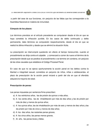 LA PRESCRIPCIÓN ADQUISITIVA COMO CAUSA LEGAL Y EFECTIVA QUE DETERMINA EL DOMINIO SOBRE LOS BIENES
45
a partir del cese de sus funciones, sin perjuicio de las faltas que les corresponden a la
Asamblea Nacional en materia de inmunidad.
Cómputo de los plazos:
Los términos previstos en el artículo precedente se computaran desde el día en que se
haya cometido la infracción punible. En los casos de delito continuado y delito
permanente, tales términos se computarán respectivamente, desde el día en que se
realizó la última infracción y desde que se eliminó la situación ilícita.
La prescripción se interrumpirá quedando sin efecto el tiempo transcurrido, cuando el
procedimiento se dirija contra el culpable y comenzará a correr de nuevo el término de la
prescripción desde que se paralice el procedimiento o se termine sin condena, sin perjuicio
de las otras causales que establece el Código Procesal Penal.
En caso de que no se ejerza oportunamente la acción penal en los delitos contra la
libertad e integridad sexual, cometidos en perjuicio de niños, niñas o adolescentes, el
plazo de prescripción de la acción penal iniciará a partir del día en que el ofendido
adquiera la mayoría de edad.
Prescripción de penas:
Las penas impuestas por sentencia firme prescriben:
a) A los veinticinco años, las de prisión de quince o más años;
b) A los veinte años, las de inhabilitación por más de diez años y las de prisión por
más de diez y menos de quince años;
c) A los quince años, las de inhabilitación por más de seis y menos de diez años y las
de prisión por más de cinco y menos de diez años;
d) A los diez años, las restantes penas graves;
e) A los cinco años, las penas menos graves.
f) Al año, las penas leves y faltas.
 
