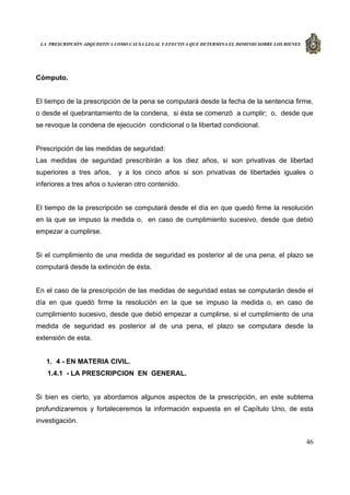LA PRESCRIPCIÓN ADQUISITIVA COMO CAUSA LEGAL Y EFECTIVA QUE DETERMINA EL DOMINIO SOBRE LOS BIENES
46
Cómputo.
El tiempo de la prescripción de la pena se computará desde la fecha de la sentencia firme,
o desde el quebrantamiento de la condena, si ésta se comenzó a cumplir; o, desde que
se revoque la condena de ejecución condicional o la libertad condicional.
Prescripción de las medidas de seguridad:
Las medidas de seguridad prescribirán a los diez años, si son privativas de libertad
superiores a tres años, y a los cinco años si son privativas de libertades iguales o
inferiores a tres años o tuvieran otro contenido.
El tiempo de la prescripción se computará desde el día en que quedó firme la resolución
en la que se impuso la medida o, en caso de cumplimiento sucesivo, desde que debió
empezar a cumplirse.
Si el cumplimiento de una medida de seguridad es posterior al de una pena, el plazo se
computará desde la extinción de ésta.
En el caso de la prescripción de las medidas de seguridad estas se computarán desde el
día en que quedó firme la resolución en la que se impuso la medida o, en caso de
cumplimiento sucesivo, desde que debió empezar a cumplirse, si el cumplimiento de una
medida de seguridad es posterior al de una pena, el plazo se computara desde la
extensión de esta.
1. 4 - EN MATERIA CIVIL.
1.4.1 - LA PRESCRIPCION EN GENERAL.
Si bien es cierto, ya abordamos algunos aspectos de la prescripción, en este subtema
profundizaremos y fortaleceremos la información expuesta en el Capítulo Uno, de esta
investigación.
 