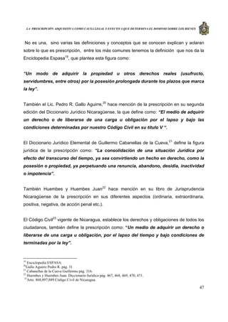 LA PRESCRIPCIÓN ADQUISITIVA COMO CAUSA LEGAL Y EFECTIVA QUE DETERMINA EL DOMINIO SOBRE LOS BIENES
47
No es una, sino varias las definiciones y conceptos que se conocen explican y aclaran
sobre lo que es prescripción, entre los más comunes tenemos la definición que nos da la
Enciclopedia Espasa19
, que plantea esta figura como:
“Un modo de adquirir la propiedad u otros derechos reales (usufructo,
servidumbres, entre otros) por la posesión prolongada durante los plazos que marca
la ley”.
También el Lic. Pedro R. Gallo Aguirre,20
hace mención de la prescripción en su segunda
edición del Diccionario Jurídico Nicaragüense, la que define como: “El medio de adquirir
un derecho o de liberarse de una carga u obligación por el lapso y bajo las
condiciones determinadas por nuestro Código Civil en su título V “.
El Diccionario Jurídico Elemental de Guillermo Cabanellas de la Cueva,21
define la figura
jurídica de la prescripción como: “La consolidación de una situación Jurídica por
efecto del transcurso del tiempo, ya sea convirtiendo un hecho en derecho, como la
posesión o propiedad, ya perpetuando una renuncia, abandono, desidia, inactividad
o impotencia”.
También Huembes y Huembes Juan22
hace mención en su libro de Jurisprudencia
Nicaragüense de la prescripción en sus diferentes aspectos (ordinaria, extraordinaria,
positiva, negativa, de acción penal etc.).
El Código Civil23
vigente de Nicaragua, establece los derechos y obligaciones de todos los
ciudadanos, también define la prescripción como: “Un medio de adquirir un derecho o
liberarse de una carga u obligación, por el lapso del tiempo y bajo condiciones de
terminadas por la ley”.
19
Enciclopedia ESPASA.
20
Gallo Aguirre Pedro R. pág. 31
21
Cabanellas de la Cueva Guillermo pág. 316.
22
Huembes y Huembes Juan. Diccionario Jurídico pág. 467, 468, 469, 470, 471.
23
Arto. 868,897,889 Código Civil de Nicaragua.
 