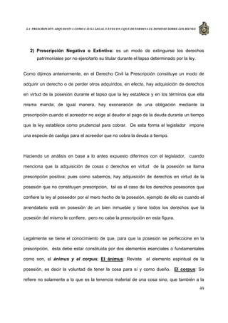 LA PRESCRIPCIÓN ADQUISITIVA COMO CAUSA LEGAL Y EFECTIVA QUE DETERMINA EL DOMINIO SOBRE LOS BIENES
49
2) Prescripción Negativa o Extintiva: es un modo de extinguirse los derechos
patrimoniales por no ejercitarlo su titular durante el lapso determinado por la ley.
Como dijimos anteriormente, en el Derecho Civil la Prescripción constituye un modo de
adquirir un derecho o de perder otros adquiridos, en efecto, hay adquisición de derechos
en virtud de la posesión durante el lapso que la ley establece y en los términos que ella
misma manda; de igual manera, hay exoneración de una obligación mediante la
prescripción cuando el acreedor no exige al deudor el pago de la deuda durante un tiempo
que la ley establece como prudencial para cobrar. De esta forma el legislador impone
una especie de castigo para el acreedor que no cobra la deuda a tiempo.
Haciendo un análisis en base a lo antes expuesto diferimos con el legislador, cuando
menciona que la adquisición de cosas o derechos en virtud de la posesión se llama
prescripción positiva; pues como sabemos, hay adquisición de derechos en virtud de la
posesión que no constituyen prescripción, tal es el caso de los derechos posesorios que
confiere la ley al poseedor por el mero hecho de la posesión, ejemplo de ello es cuando el
arrendatario está en posesión de un bien inmueble y tiene todos los derechos que la
posesión del mismo le confiere, pero no cabe la prescripción en esta figura.
Legalmente se tiene el conocimiento de que, para que la posesión se perfeccione en la
prescripción, ésta debe estar constituida por dos elementos esenciales o fundamentales
como son, el ánimus y el corpus; El ánimus: Reviste el elemento espiritual de la
posesión, es decir la voluntad de tener la cosa para sí y como dueño. El corpus: Se
refiere no solamente a lo que es la tenencia material de una cosa sino, que también a la
 