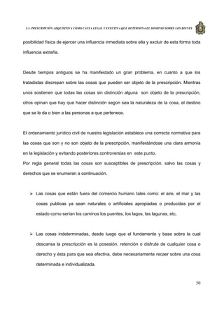 LA PRESCRIPCIÓN ADQUISITIVA COMO CAUSA LEGAL Y EFECTIVA QUE DETERMINA EL DOMINIO SOBRE LOS BIENES
50
posibilidad física de ejercer una influencia inmediata sobre ella y excluir de esta forma toda
influencia extraña.
Desde tiempos antiguos se ha manifestado un gran problema, en cuanto a que los
tratadistas discrepan sobre las cosas que pueden ser objeto de la prescripción. Mientras
unos sostienen que todas las cosas sin distinción alguna son objeto de la prescripción,
otros opinan que hay que hacer distinción según sea la naturaleza de la cosa, el destino
que se le da o bien a las personas a que pertenece.
El ordenamiento jurídico civil de nuestra legislación establece una correcta normativa para
las cosas que son y no son objeto de la prescripción, manifestándose una clara armonía
en la legislación y evitando posteriores controversias en este punto.
Por regla general todas las cosas son susceptibles de prescripción, salvo las cosas y
derechos que se enumeran a continuación.
Las cosas que están fuera del comercio humano tales como: el aire, el mar y las
cosas publicas ya sean naturales o artificiales apropiadas o producidas por el
estado como serían los caminos los puentes, los lagos, las lagunas, etc.
Las cosas indeterminadas, desde luego que el fundamento y base sobre la cual
descansa la prescripción es la posesión, retención o disfrute de cualquier cosa o
derecho y ésta para que sea efectiva, debe necesariamente recaer sobre una cosa
determinada e individualizada.
 