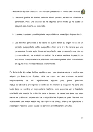 LA PRESCRIPCIÓN ADQUISITIVA COMO CAUSA LEGAL Y EFECTIVA QUE DETERMINA EL DOMINIO SOBRE LOS BIENES
51
Las cosas que son del dominio particular de una persona, es decir las cosas que le
pertenecen. Pues, una cosa que se ha adquirido por un modo ya no puede ser
adquirido ese derecho por otro modo.
Los derechos reales que el legislador ha prohibido que sean objeto de prescripción.
Los derechos personales o de crédito los cuales tienen su origen ya sea en un
contrato, cuasicontrato, delito, cuasidelito o bien en la ley; de manera que, una
persona que durante algún tiempo se haya hecho pasar por acreedora de otra, no
por ese solo acto va a adquirir su calidad de acreedor mediante la prescripción
adquisitiva, pues los derechos personales únicamente pueden tener su nacimiento
en alguna de las fuentes indicadas anteriormente.
Por lo tanto la Normativa Jurídica establece que, toda persona natural o jurídica para
adquirir por Prescripción Positiva, debe ser capaz, en caso contrario necesitará
obligatoriamente de un representante legítimo para poder prescribir,
motivo por el cual la prescripción en contra de los menores e incapaces no corre sino
hasta tanto se nombre un representante legítimo, como podemos ver el legislador
estableció una especie de protección para el incapaz, es natural que para que estos
efectos se produzcan, se prescinda de la capacidad de la persona, pues mientras más
incapacitado sea, mayor razón hay para que se le proteja, tutele y se aproveche la
prescripción haciendo uso de sus de sus derechos Constitucionales y Civiles.
 