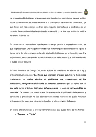 LA PRESCRIPCIÓN ADQUISITIVA COMO CAUSA LEGAL Y EFECTIVA QUE DETERMINA EL DOMINIO SOBRE LOS BIENES
52
La protección al individuo es una norma de interés colectivo, su contenido es para un bien
social, por lo tanto no se puede renunciar a la prescripción de una forma anticipada, ya
que de ser así, las personas pedirían como requisito esencial para la celebración de un
contrato, la renuncia anticipada del derecho a prescribir y al final esta institución jurídica
no tendría razón de ser.
En consecuencia se concluye, que la prescripción ya ganada si se puede renunciar, ya
que la prescripción una vez perfeccionada deja de formar parte del interés social y pasa a
formar parte del interés privado, esta solo atañe al individuo por ser un beneficio para él y
su patrimonio, entonces queda a su voluntad renunciar a ella puesto que únicamente solo
le puede causar perjuicio.
El Título Preliminar del Código Civil, en su acápite XII se refiere a los efectos de la ley y
ordena taxativamente, que “Las leyes que interesan al orden público y a las buenas
costumbres, no podrán eludirse ni modificarse por convenciones de los
particulares, pero podrán renunciarse los derechos conferidos por las leyes, con tal
que solo miren al interés individual del renunciante y que no esté prohibida su
renuncia”. De manera que, mientras ese derecho no entre al patrimonio de la persona y
por cuanto la prescripción ha sido establecida en interés público no se puede renunciar
anticipadamente, pues solo miran esos derechos al interés privado de la parte.
En cuanto a la renuncia de la prescripción tenemos que esta puede darse de dos formas:
.- “Expresa y Tácita”.
 