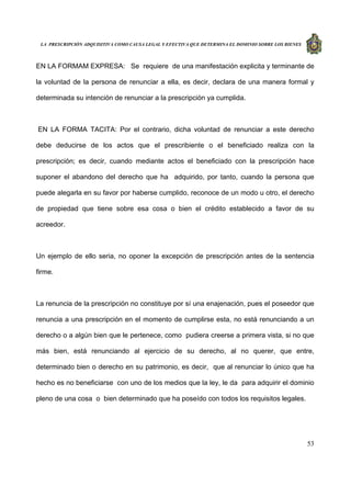 LA PRESCRIPCIÓN ADQUISITIVA COMO CAUSA LEGAL Y EFECTIVA QUE DETERMINA EL DOMINIO SOBRE LOS BIENES
53
EN LA FORMAM EXPRESA: Se requiere de una manifestación explicita y terminante de
la voluntad de la persona de renunciar a ella, es decir, declara de una manera formal y
determinada su intención de renunciar a la prescripción ya cumplida.
EN LA FORMA TACITA: Por el contrario, dicha voluntad de renunciar a este derecho
debe deducirse de los actos que el prescribiente o el beneficiado realiza con la
prescripción; es decir, cuando mediante actos el beneficiado con la prescripción hace
suponer el abandono del derecho que ha adquirido, por tanto, cuando la persona que
puede alegarla en su favor por haberse cumplido, reconoce de un modo u otro, el derecho
de propiedad que tiene sobre esa cosa o bien el crédito establecido a favor de su
acreedor.
Un ejemplo de ello seria, no oponer la excepción de prescripción antes de la sentencia
firme.
La renuncia de la prescripción no constituye por sí una enajenación, pues el poseedor que
renuncia a una prescripción en el momento de cumplirse esta, no está renunciando a un
derecho o a algún bien que le pertenece, como pudiera creerse a primera vista, si no que
más bien, está renunciando al ejercicio de su derecho, al no querer, que entre,
determinado bien o derecho en su patrimonio, es decir, que al renunciar lo único que ha
hecho es no beneficiarse con uno de los medios que la ley, le da para adquirir el dominio
pleno de una cosa o bien determinado que ha poseído con todos los requisitos legales.
 