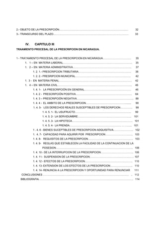2.- OBJETO DE LA PRESCRIPCIÓN…………………………………………………………………..… 32
3.- TRANSCURSO DEL PLAZO…………………………………………………………………………… 33
IV. CAPITULO III
TRAAMIENTO PROCESAL DE LA PRESCRIPCION DN NICARAGUA.
1 - TRATAMIENTO PROCESAL DE LA PRESCRIPCION EN NICARAGUA…………………………… 35
1. 1 – EN MATERIA LABORAL…………………………………………………………………….. 35
1. 2 – EN MATERIA ADMINSITRATIVA………………………………………………………….. 37
1. 2. 1.- PRESCRIPCION TRIBUTARIA……………………………………………………. 38
1. 2. 2.- PRESRIPCION MUNICIPAL………………………………………………………. 42
1. 3 - EN MATERIA PENAL………………………………………………………………………… 42
1. 4 – EN MATERIA CIVIL………………………………………………………………………….. 46
1. 4. 1- LA PRESCRIPCIÓN EN GENERAL……………………………………………… 46
1. 4. 2 - PRESCRIPCIÓN POSITIVA……………………………………………………….. 64
1. 4. 3 – PRESCRIPCIÓN NEGATIVA………………………………………………………... 88
1. 4. 4 - EL AMBITO DE LA PRESCRIPCION………………………………………......... 99
1. 4. 5- LOS DERECHOS REALES SUSCEPTIBLES DE PRESCRIPCION………….. 99
1. 4. 5. 1- EL USUFRUCTO……………………………………………………….. 99
1. 4. 5. 2- LA SERVIDUMBRE…………………………………………………….. 101
1. 4. 5 .3- LA HIPOTECA……………………………………………………………. 101
1. 4. 5. 4- LA PRENDA…………………………………………………… .. ……... 101
1 . 4. 6 - BIENES SUCEPTIBLES DE PRESCRIPCION ADQUISITIVA………………….. 102
1. 4. 7- CAPACIDAD PARA AQUIRIR POR PRESCRIPCION………………………….. 103
1. 4. 8- REQUISITOS DE LA PRESCRIPCION……………………………………………. 103
1. 4. 9- REGLAS QUE ESTABLECEN LA FACILIDAD DE LA CONTINUACION DE LA
POSESION…………………………………………………………………………….. 106
1. 4. 10 - DE LA INTERRUPCION DE LA PRESCRIPCION……………………………….. 106
1. 4. 11- SUSPENSION DE LA PRESCRIPCION…………………………………………… 107
1. 4. 12 - EFECTOS DE LA PRESCRIPCION………………………………………………. 110
1. 4. 13- EXTENSION DE LOS EFECTOS DE LA PRESCRIPCION…………………….. 110
1. 4. 14- RENUNCIA A LA PRESCRIPCION Y OPORTUNIDAD PARA RENUNCIAR 111
CONCLUSIONES ……………………………………………………………………………………… .. 112
BIBLIOGRAFIA………………………………………………………………………………………………. 114
 
