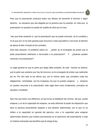 LA PRESCRIPCIÓN ADQUISITIVA COMO CAUSA LEGAL Y EFECTIVA QUE DETERMINA EL DOMINIO SOBRE LOS BIENES
54
Para que la prescripción produzca todos sus efectos de transmitir el dominio o algún
derecho, es necesario que sea alegada por la persona que ha poseído, en vista que la
prescripción no opuesta no puede ser suplida de oficio por el Juez.
Hay que tener presente sí, que la prescripción que se puede renunciar, es la cumplida y
no la que aun no ha sido ganada pues renunciar a esta equivaldría a renunciar al derecho
de atacar el dolo o fraude en los contratos.
Ante esta situación, el problema radica en: ¿Quién es el encargado de probar que la
parte prescribiente realmente a renunciado a la prescripción? Y ¿Quiénes pueden
renunciar a la prescripción?
La regla general es que la parte que alega debe probarlo, de esta manera se deduce,
que la parte que sostiene que hay tal renuncia, es la encargada de probar que realmente
así es. Por otro lado la ley afirma que, por la misma razón que considera nulas las
obligaciones contratadas por los incapaces, los que no pueden enajenar, y tampoco
no pueden renunciar a la prescripción; esta regla tiene como fundamento, principios de
equidad y moralidad.
Aquí hay que hacer una diferencia, ya que la ley al establecer las normas del que puede
enajenar y no de la capacidad de enajenar, se está refiriendo al poder de disposición que
tiene la persona prescribiente respecto a ese derecho determinado, por lo que no se
refiere a la capacidad en general del ejercicio, sino a la capacidad para enajenar
determinado derecho que hubiera permanecido en el patrimonio del prescribiente si este
no hubiera rechazado ese beneficio que le otorga la ley.
 