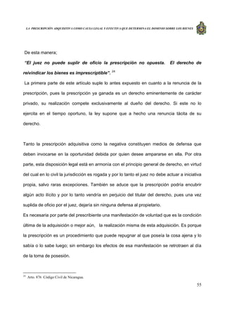 LA PRESCRIPCIÓN ADQUISITIVA COMO CAUSA LEGAL Y EFECTIVA QUE DETERMINA EL DOMINIO SOBRE LOS BIENES
55
De esta manera;
“El juez no puede suplir de oficio la prescripción no opuesta. El derecho de
reivindicar los bienes es imprescriptible”. 24
La primera parte de este artículo suple lo antes expuesto en cuanto a la renuncia de la
prescripción, pues la prescripción ya ganada es un derecho eminentemente de carácter
privado, su realización compete exclusivamente al dueño del derecho. Si este no lo
ejercita en el tiempo oportuno, la ley supone que a hecho una renuncia tácita de su
derecho.
Tanto la prescripción adquisitiva como la negativa constituyen medios de defensa que
deben invocarse en la oportunidad debida por quien desee ampararse en ella. Por otra
parte, esta disposición legal está en armonía con el principio general de derecho, en virtud
del cual en lo civil la jurisdicción es rogada y por lo tanto el juez no debe actuar a iniciativa
propia, salvo raras excepciones. También se aduce que la prescripción podría encubrir
algún acto ilícito y por lo tanto vendría en perjuicio del titular del derecho, pues una vez
suplida de oficio por el juez, dejaría sin ninguna defensa al propietario.
Es necesaria por parte del prescribiente una manifestación de voluntad que es la condición
última de la adquisición o mejor aún, la realización misma de esta adquisición. Es porque
la prescripción es un procedimiento que puede repugnar al que poseía la cosa ajena y lo
sabía o lo sabe luego; sin embargo los efectos de esa manifestación se retrotraen al día
de la toma de posesión.
24
Arto. 876 Código Civil de Nicaragua.
 