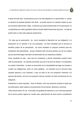 LA PRESCRIPCIÓN ADQUISITIVA COMO CAUSA LEGAL Y EFECTIVA QUE DETERMINA EL DOMINIO SOBRE LOS BIENES
56
A pesar de todo esto la prescripción que no ha sido alegada en su oportunidad, no pierde
su derecho de poderse ejercitar más tarde, se puede oponer en cualquier estado en que
se encuentre determinado litigio, el derecho que está fundamentado en la prescripción, al
no ejercitarse por haber guardado silencio durante determinada fase del juicio, no deja de
perder todo su valor salvo algunas excepciones.
En vista que la prescripción da como resultado la liberación de una obligación o la
adquisición de un derecho o de una propiedad, se hace indudable que la renuncia al
beneficio propio de la prescripción, da como resultado un perjuicio evidente para los
acreedores del prescribiente, porque mediante esta renuncia pierden uno de los medios
que les permitiría llegar más fácil a la efectividad de sus respectivos créditos.
Como resultado de esto, para que los acreedores y demás interesados puedan hacer
valer la prescripción, es requisito primordial, que por la renuncia el deudor o el propietario
se vuelvan insolventes, es decir se encuentren en la imposibilidad de pagar sus deudas o
cumplir sus obligaciones, dicho en otras palabras, es necesario que la renuncia haya
causado perjuicio a sus intereses, y aquí se trata no de una excepción inherente a la
persona del deudor, sino de una excepción real por constituir el medio de liberarse de una
obligación.
Analizando lo antes expuesto, tanto el Estado, como las personas jurídicas al igual que
los particulares, están sujetos a la prescripción de sus bienes, derechos y acciones.
Este artículo está a fin con el principio de igualdad de derechos y con el principio general
de la norma jurídica vigente en nuestro país, garantizando de esta manera cumplimiento
 