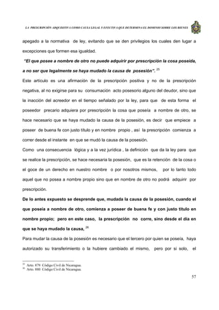LA PRESCRIPCIÓN ADQUISITIVA COMO CAUSA LEGAL Y EFECTIVA QUE DETERMINA EL DOMINIO SOBRE LOS BIENES
57
apegado a la normativa de ley, evitando que se den privilegios los cuales den lugar a
excepciones que formen esa igualdad.
“El que posee a nombre de otro no puede adquirir por prescripción la cosa poseída,
a no ser que legalmente se haya mudado la causa de posesión”. 25
Este artículo es una afirmación de la prescripción positiva y no de la prescripción
negativa, al no exigirse para su consumación acto posesorio alguno del deudor, sino que
la inacción del acreedor en el tiempo señalado por la ley, para que de esta forma el
poseedor precario adquiera por prescripción la cosa que poseía a nombre de otro, se
hace necesario que se haya mudado la causa de la posesión, es decir que empiece a
poseer de buena fe con justo título y en nombre propio , así la prescripción comienza a
correr desde el instante en que se mudó la causa de la posesión.
Como una consecuencia lógica y a la vez jurídica , la definición que da la ley para que
se realice la prescripción, se hace necesaria la posesión, que es la retención de la cosa o
el goce de un derecho en nuestro nombre o por nosotros mismos, por lo tanto todo
aquel que no posea a nombre propio sino que en nombre de otro no podrá adquirir por
prescripción.
De lo antes expuesto se desprende que, mudada la causa de la posesión, cuando el
que poseía a nombre de otro, comienza a poseer de buena fe y con justo titulo en
nombre propio; pero en este caso, la prescripción no corre, sino desde el día en
que se haya mudado la causa, 26
Para mudar la causa de la posesión es necesario que el tercero por quien se poseía, haya
autorizado su transferimiento o la hubiere cambiado el mismo, pero por si solo, el
25
Arto. 879 Código Civil de Nicaragua.
26
Arto. 880 Código Civil de Nicaragua.
 